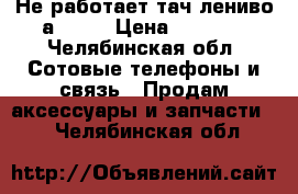 Не работает тач лениво а 7600 › Цена ­ 1 300 - Челябинская обл. Сотовые телефоны и связь » Продам аксессуары и запчасти   . Челябинская обл.